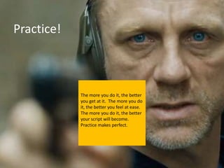 Practice!



            The more you do it, the better
            you get at it. The more you do
            it, the better you feel at ease.
            The more you do it, the better
            your script will become.
            Practice makes perfect.
 