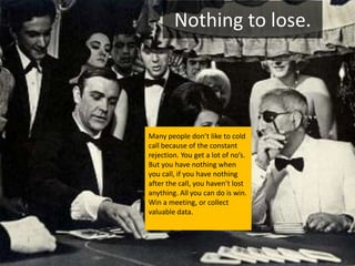 Nothing to lose.




Many people don’t like to cold
call because of the constant
rejection. You get a lot of no’s.
But you have nothing when
you call, if you have nothing
after the call, you haven’t lost
anything. All you can do is win.
Win a meeting, or collect
valuable data.
 