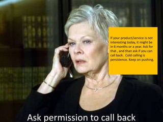 If your product/service is not
                    interesting today, it might be
                    in 6 months or a year. Ask for
                    that , and than ask if you can
                    call back. Cold calling is
                    persistence. Keep on pushing.




Ask permission to call back
 