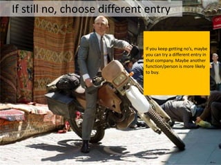 If still no, choose different entry


                             If you keep getting no’s, maybe
                             you can try a different entry in
                             that company. Maybe another
                             function/person is more likely
                             to buy.
 