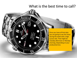What is the best time to call?




             Once you have all that data
             you are going to see the times
             during the week with a high
             succes rate. That might be
             Tuesday afternoon or Monday
             morning. Depending on your
             product/service.
 