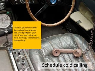 Schedule your calls on that
day, and don’t do anything
else. Don’t postpone your
calls. If you stop calling, no
more meetings, no more sales.
Keep pushing.




                                 Schedule cold calling
 