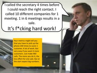 I called the secretary 4 times before
   I could reach the right contact. I
 called 10 different companies for 1
meeting. 1 in 6 meetings results in a
                 sale.
  It’s f*cking hard work!

      Your metrics might tell you
      that you have to pick up the
      phone 240 times to score 1
      customer. A lot of work. But
      very easy if you want 4 more
      customers. Just make 960
      calls. The more you do it, the
      less effort for one sale. But at
      the start expect big numbers.
 