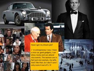 Have I got my dream job?

I ‘ m entrepreneur now. I have
a nice car, geek gadgets, I can
dress nicely and can attend
nice events. The women are in
fact just one woman, my wife.
And I like that. So I don’t care I
only score 4 out of 5. 
 