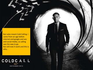But sales meant Cold Calling. I
come from an age before
internet and google and seo
and social media, so calling
was the way to go.
But still now it work and this is
why...




COLDC
 