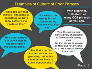 Examples of Culture of Error Phrases
“I’m glad I saw that
mistake. It teaches us
something we have
to fix before we’ve
mastered this.”
“It’s okay to be
wrong. It’s not
okay to not try.
Give me what you
got.”
“This is not correct.
But why is that an
understandable
mistake to make?”
“I like that your first
instinct was to use
geometry, but in this
situation, we have to
solve algebraically.”
“Yes, the writing here
makes it very challenging
to follow who is saying
what.
But that phrase is spoken
by Mary and not by John.
Let’s take a look at how we
know that.”
With a partner,
brainstorm as
many COE phrases
as you can.
Page 13
 