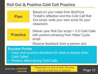Based on your notes from BreOnna
Tindall’s reflection and the Cold Call Roll
Out script, write your own script for your
classroom.
Roll Out & Positive Cold Call Practice
Plan
Deliver your Roll Out script + 2-3 Cold Calls
with positive phrasing from Water Cycle
script
Receive feedback from a partner and
practice again.
Success Points
• Clear and succinct directions for what to expect when
Cold Called
• Positive affect during Cold Calls
Practice
*Depending on time of year, this may
look like a Roll Out or relaunch Page 12
 