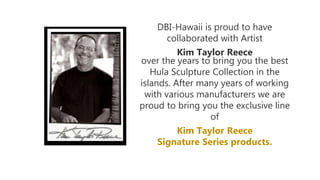 DBI-Hawaii is proud to have
collaborated with Artist
Kim Taylor Reece
over the years to bring you the best
Hula Sculpture Collection in the
islands. After many years of working
with various manufacturers we are
proud to bring you the exclusive line
of
Kim Taylor Reece
Signature Series products.
 