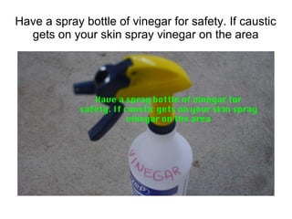 Have a spray bottle of vinegar for safety. If caustic
gets on your skin spray vinegar on the area
 