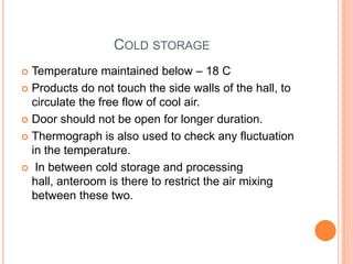COLD STORAGE
 Temperature maintained below – 18 C
 Products do not touch the side walls of the hall, to
circulate the free flow of cool air.
 Door should not be open for longer duration.
 Thermograph is also used to check any fluctuation
in the temperature.
 In between cold storage and processing
hall, anteroom is there to restrict the air mixing
between these two.
 
