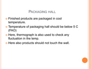 PACKAGING HALL
 Finished products are packaged in cool
temperature.
 Temperature of packaging hall should be below 5 C
(FAO)
 Here, thermograph is also used to check any
fluctuation in the temp.
 Here also products should not touch the wall.
 