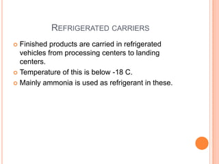 REFRIGERATED CARRIERS
 Finished products are carried in refrigerated
vehicles from processing centers to landing
centers.
 Temperature of this is below -18 C.
 Mainly ammonia is used as refrigerant in these.
 