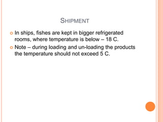 SHIPMENT
 In ships, fishes are kept in bigger refrigerated
rooms, where temperature is below – 18 C.
 Note – during loading and un-loading the products
the temperature should not exceed 5 C.
 