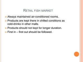 RETAIL FISH MARKET
 Always maintained air-conditioned rooms.
 Products are kept there in chilled conditions as
cold-drinks in other malls.
 Products should not kept for longer duration.
 First in – first out should be followed.
 