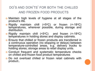 DO’S AND DON’TS’ FOR BOTH THE CHILLED
AND FROZEN FOOD PRODUCTS
 Maintain high levels of hygiene at all stages of the
product’s life.
 Rigidly maintain chill (<5oC) or frozen (<-18oC)
temperatures, wherever possible, during storage and
distribution.
 Rigidly maintain chill (<5oC) and frozen (<-18oC)
temperatures in holding stores and display cabinets.
 Ensure that chilled or frozen products are transferred in
a continuous operation (no stopping or delays) between
temperature-controlled areas, e.g. delivery trucks to
holding stores; storage areas to retail display units.
 Conduct frequent and systematic temperature checks
on chilled and frozen food product temperatures
 Do not overload chilled or frozen retail cabinets with
product..
 
