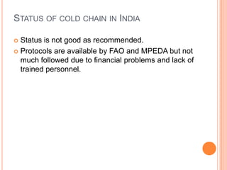 STATUS OF COLD CHAIN IN INDIA
 Status is not good as recommended.
 Protocols are available by FAO and MPEDA but not
much followed due to financial problems and lack of
trained personnel.
 