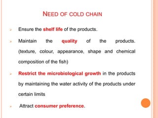 NEED OF COLD CHAIN
 Ensure the shelf life of the products.
 Maintain the quality of the products.
(texture, colour, appearance, shape and chemical
composition of the fish)
 Restrict the microbiological growth in the products
by maintaining the water activity of the products under
certain limits
 Attract consumer preference.
 