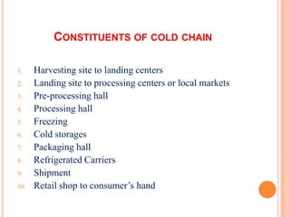 CONSTITUENTS OF COLD CHAIN
1. Harvesting site to landing centers
2. Landing site to processing centers or local markets
3. Pre-processing hall
4. Processing hall
5. Freezing
6. Cold storages
7. Packaging hall
8. Refrigerated Carriers
9. Shipment
10. Retail shop to consumer’s hand
 