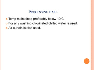 PROCESSING HALL
 Temp maintained preferably below 10 C.
 For any washing chlorinated chilled water is used.
 Air curtain is also used.
 
