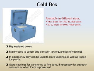 Cold Box 
 Big insulated boxes 
Available in different sizes: 
5& 8 liters for 1500 & 2400 doses 
20-22 liters for 6000 -6600 doses 
 Mainly used to collect and transport large quantities of vaccines 
 In emergency they can be used to store vaccines as well as frozen 
ice packs. 
 Store vaccines for transfer up to five days, if necessary for outreach 
sessions or when there is power cut. 
 