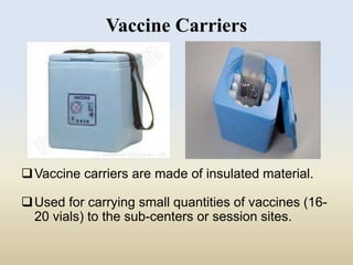 Vaccine Carriers 
Vaccine carriers are made of insulated material. 
Used for carrying small quantities of vaccines (16- 
20 vials) to the sub-centers or session sites. 
 