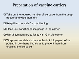 Preparation of vaccine carriers 
 Take out the required number of ice packs from the deep 
freezer and wipe them dry. 
 Keep them out side for conditioning. 
 Place four conditioned ice packs in the carrier 
 wait till temperature to fall to <8 ° C in the carrier 
Wrap vaccine vials and ampoules in thick paper before 
putting in polythene bag so as to prevent them from 
touching the ice packs. 
 