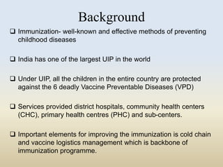 Background 
 Immunization- well-known and effective methods of preventing 
childhood diseases 
 India has one of the largest UIP in the world 
 Under UIP, all the children in the entire country are protected 
against the 6 deadly Vaccine Preventable Diseases (VPD) 
 Services provided district hospitals, community health centers 
(CHC), primary health centres (PHC) and sub-centers. 
 Important elements for improving the immunization is cold chain 
and vaccine logistics management which is backbone of 
immunization programme. 
 