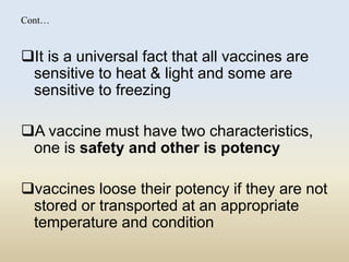 Cont… 
It is a universal fact that all vaccines are 
sensitive to heat & light and some are 
sensitive to freezing 
A vaccine must have two characteristics, 
one is safety and other is potency 
vaccines loose their potency if they are not 
stored or transported at an appropriate 
temperature and condition 
 