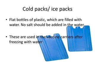 Cold packs/ ice packs
• Flat bottles of plastic, which are filled with
water. No salt should be added in the water.
• These are used in the vaccine carriers after
freezing with water
 