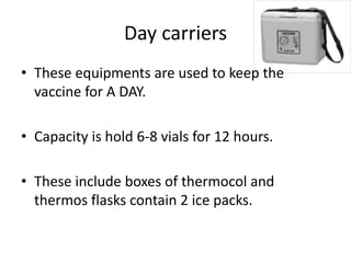 Day carriers
• These equipments are used to keep the
vaccine for A DAY.
• Capacity is hold 6-8 vials for 12 hours.
• These include boxes of thermocol and
thermos flasks contain 2 ice packs.
 