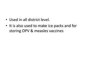 • Used in all district level.
• It is also used to make ice packs and for
storing OPV & measles vaccines
 