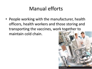 Manual efforts
• People working with the manufacturer, health
officers, health workers and those storing and
transporting the vaccines, work together to
maintain cold chain.
 