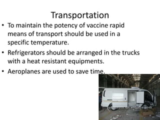 Transportation
• To maintain the potency of vaccine rapid
means of transport should be used in a
specific temperature.
• Refrigerators should be arranged in the trucks
with a heat resistant equipments.
• Aeroplanes are used to save time.
 