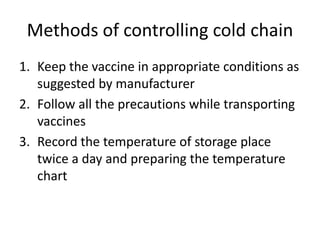 Methods of controlling cold chain
1. Keep the vaccine in appropriate conditions as
suggested by manufacturer
2. Follow all the precautions while transporting
vaccines
3. Record the temperature of storage place
twice a day and preparing the temperature
chart
 
