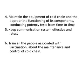 4. Maintain the equipment of cold chain and the
appropriate functioning of its components,
conducting potency tests from time to time
5. Keep communication system effective and
latest
6. Train all the people associated with
vaccination, about the maintenance and
control of cold chain.
 