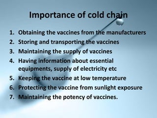 Importance of cold chain
1. Obtaining the vaccines from the manufacturers
2. Storing and transporting the vaccines
3. Maintaining the supply of vaccines
4. Having information about essential
equipments, supply of electricity etc
5. Keeping the vaccine at low temperature
6. Protecting the vaccine from sunlight exposure
7. Maintaining the potency of vaccines.
 