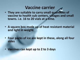 Vaccine carrier
• They are suitable to carry small quantities of
vaccine to health sub centers, villages and small
towns. i.e. 16 to 20 vials at a time.
• A square box made up of heat resistant material
and light in weight
• Four packs of ice are kept in these, along all four
sides
• Vaccines can kept up to 2 to 3 days
 