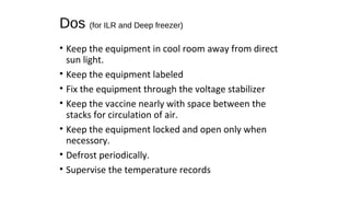 Dos (for ILR and Deep freezer)
• Keep the equipment in cool room away from direct
sun light.
• Keep the equipment labeled
• Fix the equipment through the voltage stabilizer
• Keep the vaccine nearly with space between the
stacks for circulation of air.
• Keep the equipment locked and open only when
necessory.
• Defrost periodically.
• Supervise the temperature records
 