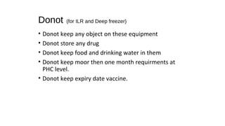 Donot (for ILR and Deep freezer)
• Donot keep any object on these equipment
• Donot store any drug
• Donot keep food and drinking water in them
• Donot keep moor then one month requirments at
PHC level.
• Donot keep expiry date vaccine.
 
