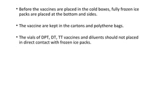 • Before the vaccines are placed in the cold boxes, fully frozen ice
packs are placed at the bottom and sides.
• The vaccine are kept in the cartons and polythene bags.
• The vials of DPT, DT, TT vaccines and diluents should not placed
in direct contact with frozen ice packs.
 