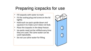 • Fill icepacks with water to mark
• Fit the sealing plug and screw on the lid
tightly
• Hold each ice-pack upside down and
squeeze it to make sure it does not leak.
• Place the icepacks in the deep freezer.
• Ice-packs need not be refilled every time
they are used. The same water can be
used repeatedly.
• Do not use saline water for filling
Preparing icepacks for use
 