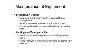 Maintenance of Equipment
• Breakdown/Repairs:
• Early reporting & timely repairs is good cold chain
management.
• Handy spares reduces down time & speeds repair.
• Condemned units to be removed/ replaced by standby
units.
• Contingency/Emergency Plan:
• Identify alternate storage points incase of equipment
failure.
• Funds approval, manpower & mobility to be geared up in
advance.
 