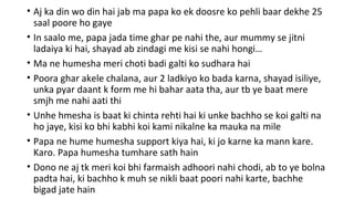 • Aj ka din wo din hai jab ma papa ko ek doosre ko pehli baar dekhe 25
saal poore ho gaye
• In saalo me, papa jada time ghar pe nahi the, aur mummy se jitni
ladaiya ki hai, shayad ab zindagi me kisi se nahi hongi…
• Ma ne humesha meri choti badi galti ko sudhara hai
• Poora ghar akele chalana, aur 2 ladkiyo ko bada karna, shayad isiliye,
unka pyar daant k form me hi bahar aata tha, aur tb ye baat mere
smjh me nahi aati thi
• Unhe hmesha is baat ki chinta rehti hai ki unke bachho se koi galti na
ho jaye, kisi ko bhi kabhi koi kami nikalne ka mauka na mile
• Papa ne hume humesha support kiya hai, ki jo karne ka mann kare.
Karo. Papa humesha tumhare sath hain
• Dono ne aj tk meri koi bhi farmaish adhoori nahi chodi, ab to ye bolna
padta hai, ki bachho k muh se nikli baat poori nahi karte, bachhe
bigad jate hain
 