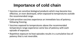 Importance of cold chain
• Vaccines are sensitive biological products which may become less
effective, or even destroyed, when exposed to temperatures outside
the recommended range.
• Cold-sensitive vaccines experience an immediate loss of potency
following freezing.
• Vaccines exposed to temperatures above the recommended
temperature range experience some loss of potency with each
episode of exposure.
• Repetitive exposure to heat episodes results in a cumulative loss of
potency that is not reversible.
 