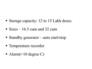  Storage capacity: 12 to 15 Lakh doses.
 Sizes – 16.5 cum and 32 cum
 Standby generator – auto start/stop
 Temperature recorder
 Alarm(+10 degree C)
 