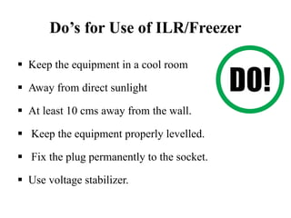 Do’s for Use of ILR/Freezer
 Keep the equipment in a cool room
 Away from direct sunlight
 At least 10 cms away from the wall.
 Keep the equipment properly levelled.
 Fix the plug permanently to the socket.
 Use voltage stabilizer.
 
