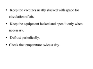  Keep the vaccines neatly stacked with space for
circulation of air.
 Keep the equipment locked and open it only when
necessary.
 Defrost periodically.
 Check the temperature twice a day
 