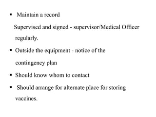  Maintain a record
Supervised and signed - supervisor/Medical Officer
regularly.
 Outside the equipment - notice of the
contingency plan
 Should know whom to contact
 Should arrange for alternate place for storing
vaccines.
 