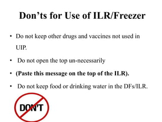 Don’ts for Use of ILR/Freezer
• Do not keep other drugs and vaccines not used in
UIP.
• Do not open the top un-necessarily
• (Paste this message on the top of the ILR).
• Do not keep food or drinking water in the DFs/ILR.
 