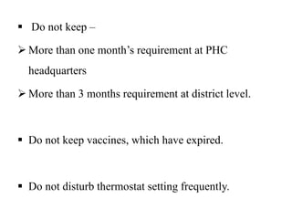  Do not keep –
 More than one month’s requirement at PHC
headquarters
 More than 3 months requirement at district level.
 Do not keep vaccines, which have expired.
 Do not disturb thermostat setting frequently.
 
